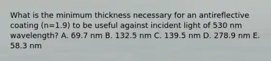 What is the minimum thickness necessary for an antireflective coating (n=1.9) to be useful against incident light of 530 nm wavelength? A. 69.7 nm B. 132.5 nm C. 139.5 nm D. 278.9 nm E. 58.3 nm