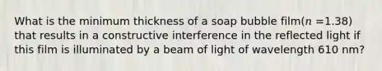 What is the minimum thickness of a soap bubble film(𝑛 =1.38) that results in a constructive interference in the reflected light if this film is illuminated by a beam of light of wavelength 610 nm?