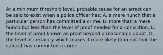 At a minimum threshold level, probable cause for an arrest can be said to exist when a police officer has: A. a mere hunch that a particular person has committed a crime. B. <a href='https://www.questionai.com/knowledge/keWHlEPx42-more-than' class='anchor-knowledge'>more than</a> a mere hunch but <a href='https://www.questionai.com/knowledge/k7BtlYpAMX-less-than' class='anchor-knowledge'>less than</a> the level of proof needed for a conviction. C. the level of proof known as proof beyond a reasonable doubt. D. the level of certainty which makes it more likely than not that the subject has committed a crime.