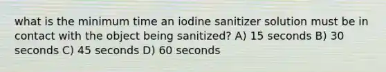 what is the minimum time an iodine sanitizer solution must be in contact with the object being sanitized? A) 15 seconds B) 30 seconds C) 45 seconds D) 60 seconds