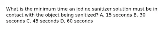 What is the minimum time an iodine sanitizer solution must be in contact with the object being sanitized? A. 15 seconds B. 30 seconds C. 45 seconds D. 60 seconds