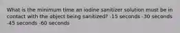 What is the minimum time an iodine sanitizer solution must be in contact with the object being sanitized? -15 seconds -30 seconds -45 seconds -60 seconds