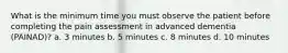 What is the minimum time you must observe the patient before completing the pain assessment in advanced dementia (PAINAD)? a. 3 minutes b. 5 minutes c. 8 minutes d. 10 minutes