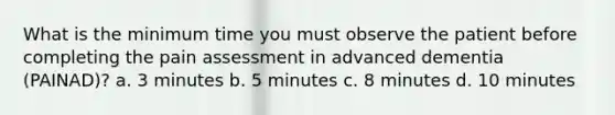 What is the minimum time you must observe the patient before completing the pain assessment in advanced dementia (PAINAD)? a. 3 minutes b. 5 minutes c. 8 minutes d. 10 minutes