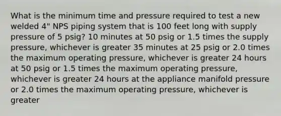 What is the minimum time and pressure required to test a new welded 4" NPS piping system that is 100 feet long with supply pressure of 5 psig? 10 minutes at 50 psig or 1.5 times the supply pressure, whichever is greater 35 minutes at 25 psig or 2.0 times the maximum operating pressure, whichever is greater 24 hours at 50 psig or 1.5 times the maximum operating pressure, whichever is greater 24 hours at the appliance manifold pressure or 2.0 times the maximum operating pressure, whichever is greater