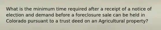 What is the minimum time required after a receipt of a notice of election and demand before a foreclosure sale can be held in Colorado pursuant to a trust deed on an Agricultural property?