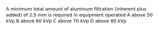 A minimum total amount of aluminum filtration (inherent plus added) of 2.5 mm is required in equipment operated A above 50 kVp B above 60 kVp C above 70 kVp D above 80 kVp