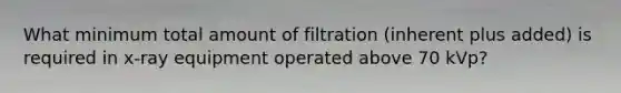 What minimum total amount of filtration (inherent plus added) is required in x-ray equipment operated above 70 kVp?