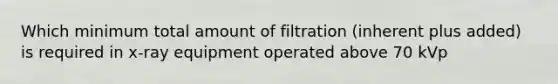 Which minimum total amount of filtration (inherent plus added) is required in x-ray equipment operated above 70 kVp