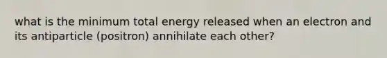 what is the minimum total energy released when an electron and its antiparticle (positron) annihilate each other?