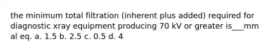 the minimum total filtration (inherent plus added) required for diagnostic xray equipment producing 70 kV or greater is___mm al eq. a. 1.5 b. 2.5 c. 0.5 d. 4