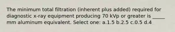 The minimum total filtration (inherent plus added) required for diagnostic x-ray equipment producing 70 kVp or greater is _____ mm aluminum equivalent. Select one: a.1.5 b.2.5 c.0.5 d.4