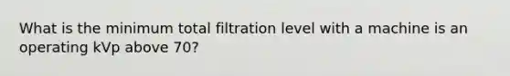 What is the minimum total filtration level with a machine is an operating kVp above 70?