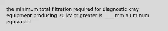 the minimum total filtration required for diagnostic xray equipment producing 70 kV or greater is ____ mm aluminum equivalent