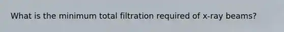 What is the minimum total filtration required of x-ray beams?