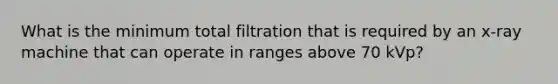 What is the minimum total filtration that is required by an x-ray machine that can operate in ranges above 70 kVp?