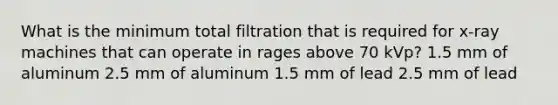 What is the minimum total filtration that is required for x-ray machines that can operate in rages above 70 kVp? 1.5 mm of aluminum 2.5 mm of aluminum 1.5 mm of lead 2.5 mm of lead