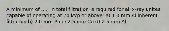 A minimum of ..... in total filtration is required for all x-ray unites capable of operating at 70 kVp or above: a) 1.0 mm Al inherent filtration b) 2.0 mm Pb c) 2.5 mm Cu d) 2.5 mm Al