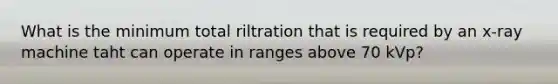 What is the minimum total riltration that is required by an x-ray machine taht can operate in ranges above 70 kVp?