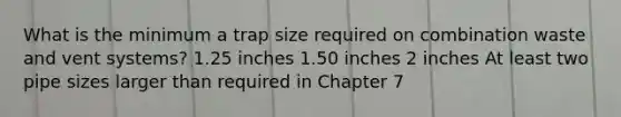 What is the minimum a trap size required on combination waste and vent systems? 1.25 inches 1.50 inches 2 inches At least two pipe sizes larger than required in Chapter 7