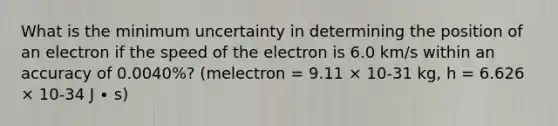 What is the minimum uncertainty in determining the position of an electron if the speed of the electron is 6.0 km/s within an accuracy of 0.0040%? (melectron = 9.11 × 10-31 kg, h = 6.626 × 10-34 J ∙ s)