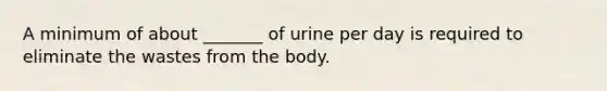 A minimum of about _______ of urine per day is required to eliminate the wastes from the body.