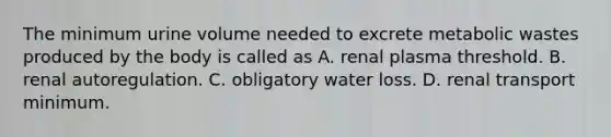 The minimum urine volume needed to excrete metabolic wastes produced by the body is called as A. renal plasma threshold. B. renal autoregulation. C. obligatory water loss. D. renal transport minimum.