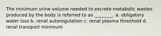 The minimum urine volume needed to excrete metabolic wastes produced by the body is referred to as ________. a. obligatory water loss b. renal autoregulation c. renal plasma threshold d. renal transport minimum