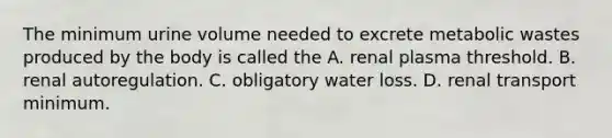 The minimum urine volume needed to excrete metabolic wastes produced by the body is called the A. renal plasma threshold. B. renal autoregulation. C. obligatory water loss. D. renal transport minimum.