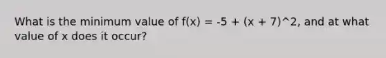 What is the minimum value of f(x) = -5 + (x + 7)^2, and at what value of x does it occur?