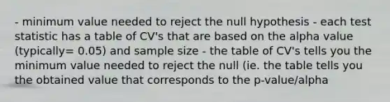 - minimum value needed to reject the null hypothesis - each test statistic has a table of CV's that are based on the alpha value (typically= 0.05) and sample size - the table of CV's tells you the minimum value needed to reject the null (ie. the table tells you the obtained value that corresponds to the p-value/alpha