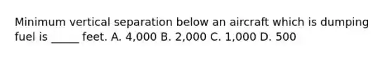 Minimum vertical separation below an aircraft which is dumping fuel is _____ feet. A. 4,000 B. 2,000 C. 1,000 D. 500