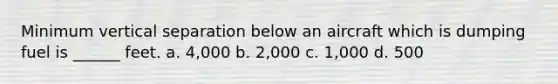 Minimum vertical separation below an aircraft which is dumping fuel is ______ feet. a. 4,000 b. 2,000 c. 1,000 d. 500