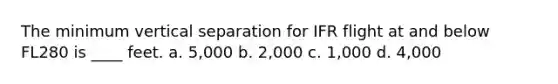 The minimum vertical separation for IFR flight at and below FL280 is ____ feet. a. 5,000 b. 2,000 c. 1,000 d. 4,000