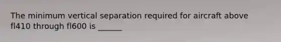 The minimum vertical separation required for aircraft above fl410 through fl600 is ______