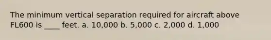 The minimum vertical separation required for aircraft above FL600 is ____ feet. a. 10,000 b. 5,000 c. 2,000 d. 1,000