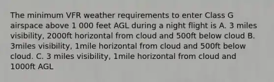 The minimum VFR weather requirements to enter Class G airspace above 1 000 feet AGL during a night flight is A. 3 miles visibility, 2000ft horizontal from cloud and 500ft below cloud B. 3miles visibility, 1mile horizontal from cloud and 500ft below cloud. C. 3 miles visibility, 1mile horizontal from cloud and 1000ft AGL