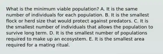 What is the minimum viable population? A. It is the same number of individuals for each population. B. It is the smallest flock or herd size that would protect against predators. C. It is the smallest number of individuals that allows the population to survive long term. D. It is the smallest number of populations required to make up an ecosystem. E. It is the smallest area required for a mating ritual.