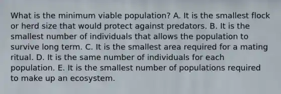 What is the minimum viable population? A. It is the smallest flock or herd size that would protect against predators. B. It is the smallest number of individuals that allows the population to survive long term. C. It is the smallest area required for a mating ritual. D. It is the same number of individuals for each population. E. It is the smallest number of populations required to make up an ecosystem.