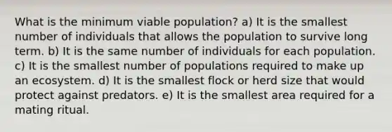 What is the minimum viable population? a) It is the smallest number of individuals that allows the population to survive long term. b) It is the same number of individuals for each population. c) It is the smallest number of populations required to make up an ecosystem. d) It is the smallest flock or herd size that would protect against predators. e) It is the smallest area required for a mating ritual.