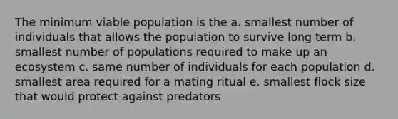 The minimum viable population is the a. smallest number of individuals that allows the population to survive long term b. smallest number of populations required to make up an ecosystem c. same number of individuals for each population d. smallest area required for a mating ritual e. smallest flock size that would protect against predators