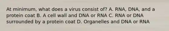 At minimum, what does a virus consist of? A. RNA, DNA, and a protein coat B. A cell wall and DNA or RNA C. RNA or DNA surrounded by a protein coat D. Organelles and DNA or RNA