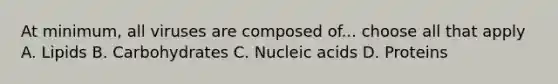 At minimum, all viruses are composed of... choose all that apply A. Lipids B. Carbohydrates C. Nucleic acids D. Proteins