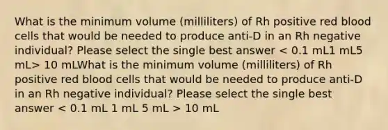 What is the minimum volume (milliliters) of Rh positive red blood cells that would be needed to produce anti-D in an Rh negative individual? Please select the single best answer 10 mLWhat is the minimum volume (milliliters) of Rh positive red blood cells that would be needed to produce anti-D in an Rh negative individual? Please select the single best answer 10 mL