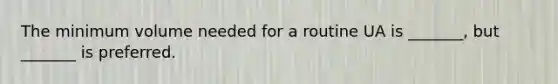 The minimum volume needed for a routine UA is _______, but _______ is preferred.