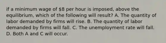 if a minimum wage of​ 8 per hour is​ imposed, above the equilibrium, which of the following will​ result? A. The quantity of labor demanded by firms will rise. B. The quantity of labor demanded by firms will fall. C. The unemployment rate will fall. D. Both A and C will occur.