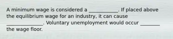 A minimum wage is considered a ____________. If placed above the equilibrium wage for an​ industry, it can cause _______________. Voluntary unemployment would occur ________ the wage floor.