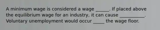 A minimum wage is considered a wage ______. If placed above the equilibrium wage for an​ industry, it can cause ___________. Voluntary unemployment would occur _____ the wage floor.