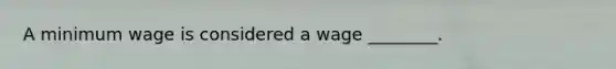 A minimum wage is considered a wage ________.