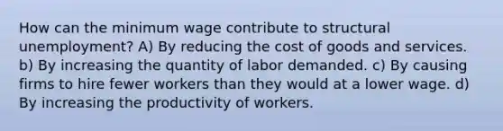 How can the minimum wage contribute to structural unemployment? A) By reducing the cost of goods and services. b) By increasing the quantity of labor demanded. c) By causing firms to hire fewer workers than they would at a lower wage. d) By increasing the productivity of workers.